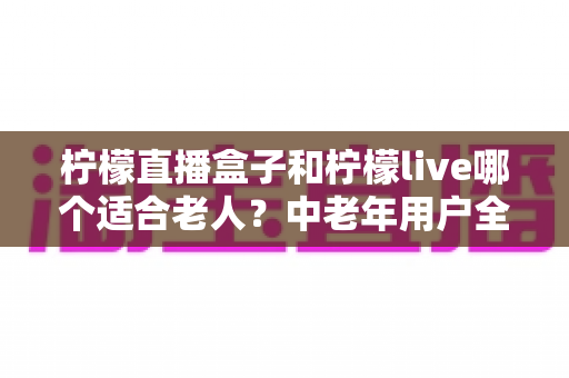柠檬直播盒子和柠檬live哪个适合老人?中老年用户全方位对比与实用选择指南 柠檬直播盒子和柠檬live哪个适合老人?中老年用户全方位对比与实用选择指南
