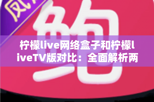 柠檬live网络盒子和柠檬liveTV版对比：全面解析两大版本差异，帮你选出最适合的观看方案