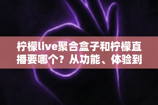 柠檬live聚合盒子和柠檬直播要哪个？从功能、体验到人群匹配的全方位选择指南