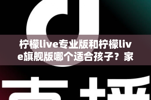 柠檬live专业版和柠檬live旗舰版哪个适合孩子?家长必读的深度选购指南 柠檬live专业版和柠檬live旗舰版哪个适合孩子?家长必读的深度选购指南
