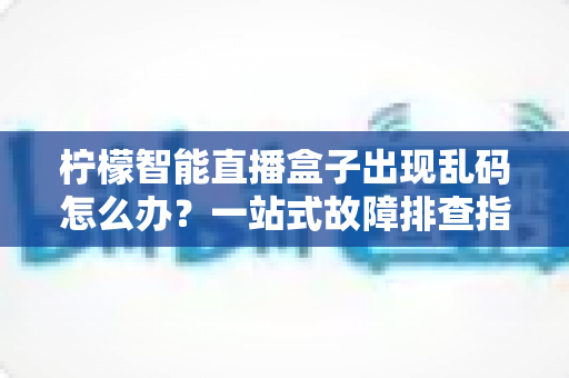 柠檬智能直播盒子出现乱码怎么办？一站式故障排查指南与实用修复方案