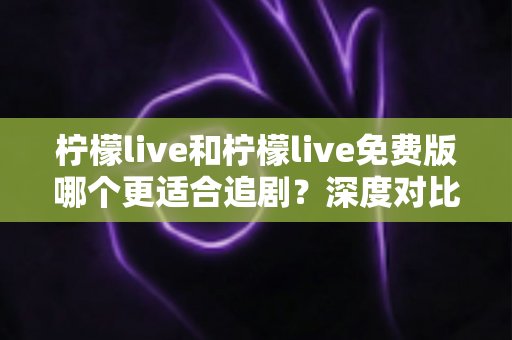 柠檬live和柠檬live免费版哪个更适合追剧？深度对比帮你找到最佳观影方案