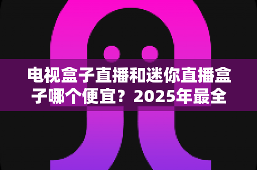 电视盒子直播和迷你直播盒子哪个便宜？2025年最全价格对比与选购攻略