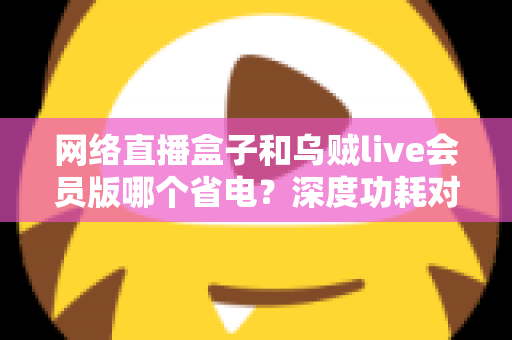 网络直播盒子和乌贼live会员版哪个省电？深度功耗对比与省电选购全指南