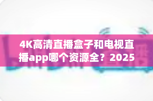 4K高清直播盒子和电视直播app哪个资源全？2025最新选购指南帮你一次搞懂