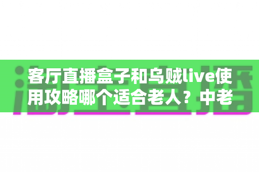 客厅直播盒子和乌贼live使用攻略哪个适合老人？中老年用户选择指南全解析