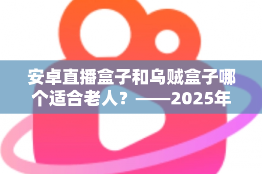 安卓直播盒子和乌贼盒子哪个适合老人？——2025年子女必看的孝心电视盒子选购全攻略