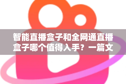 智能直播盒子和全网通直播盒子哪个值得入手？一篇文章帮你彻底搞懂选购门道