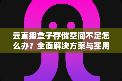 云直播盒子存储空间不足怎么办？全面解决方案与实用优化技巧大公开