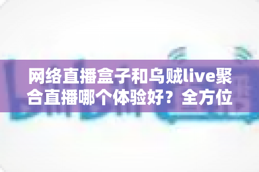 网络直播盒子和乌贼live聚合直播哪个体验好？全方位深度对比帮你找到最佳观影方案