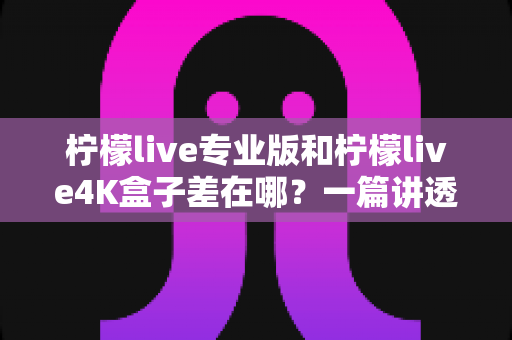 柠檬live专业版和柠檬live4K盒子差在哪？一篇讲透区别与选购指南的深度对比