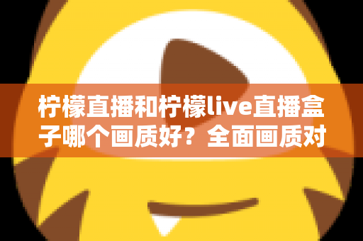 柠檬直播和柠檬live直播盒子哪个画质好?全面画质对比与使用指南 柠檬直播和柠檬live直播盒子哪个画质好?全面画质对比与使用指南