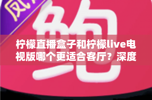 柠檬直播盒子和柠檬live电视版哪个更适合客厅？深度对比帮你选出最佳客厅观影方案