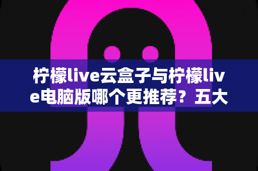 柠檬live云盒子与柠檬live电脑版哪个更推荐?五大维度深度对比帮你一次选对直播工具 柠檬live云盒子与柠檬live电脑版哪个更推荐?五大维度深度对比帮你一次选对直播工具