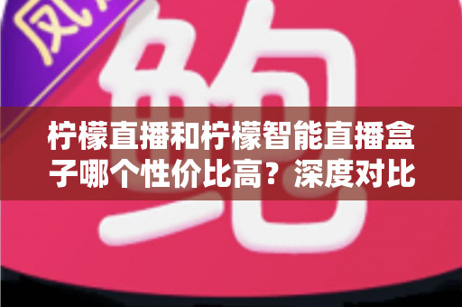 柠檬直播和柠檬智能直播盒子哪个性价比高?深度对比评测与选购全指南 柠檬直播和柠檬智能直播盒子哪个性价比高?深度对比评测与选购全指南