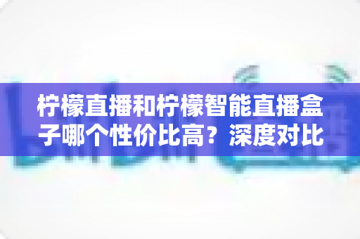 柠檬直播和柠檬智能直播盒子哪个性价比高?深度对比评测与选购全指南 柠檬直播和柠檬智能直播盒子哪个性价比高?深度对比评测与选购全指南