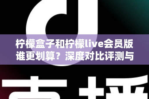 柠檬盒子和柠檬live会员版谁更划算？深度对比评测与选购省钱指南