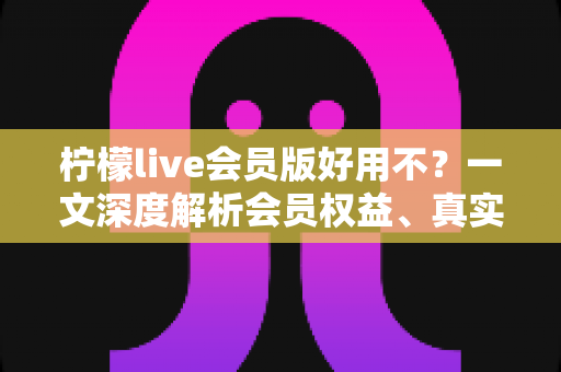 柠檬live会员版好用不？一文深度解析会员权益、真实体验与开通建议