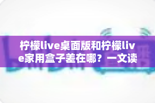 柠檬live桌面版和柠檬live家用盒子差在哪?一文读懂两大版本核心区别与选购攻略 柠檬live桌面版和柠檬live家用盒子差在哪?一文读懂两大版本核心区别与选购攻略