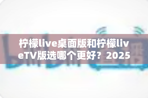 柠檬live桌面版和柠檬liveTV版选哪个更好?2025年最全对比测评帮你一次选对 柠檬live桌面版和柠檬liveTV版选哪个更好?2025年最全对比测评帮你一次选对