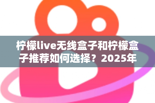 柠檬live无线盒子和柠檬盒子推荐如何选择?2025年最新电视盒子选购指南与实用避坑攻略 柠檬live无线盒子和柠檬盒子推荐如何选择?2025年最新电视盒子选购指南与实用避坑攻略