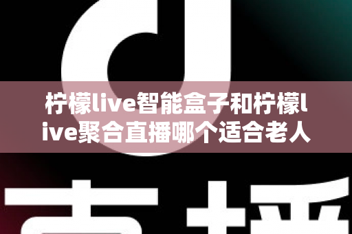 柠檬live智能盒子和柠檬live聚合直播哪个适合老人？全方位对比分析帮您选对产品