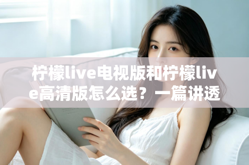 柠檬live电视版和柠檬live高清版怎么选？一篇讲透版本差异与适配场景的实用指南