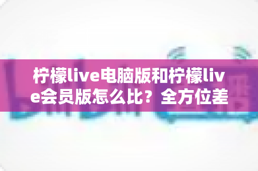 柠檬live电脑版和柠檬live会员版怎么比？全方位差异解析与实用选择指南