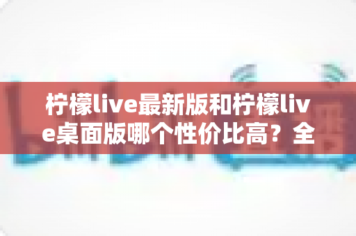柠檬live最新版和柠檬live桌面版哪个性价比高？全方位深度对比测评与选购指南