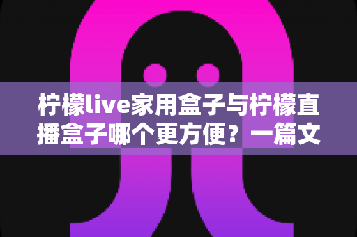 柠檬live家用盒子与柠檬直播盒子哪个更方便？一篇文章帮你选对设备不踩坑