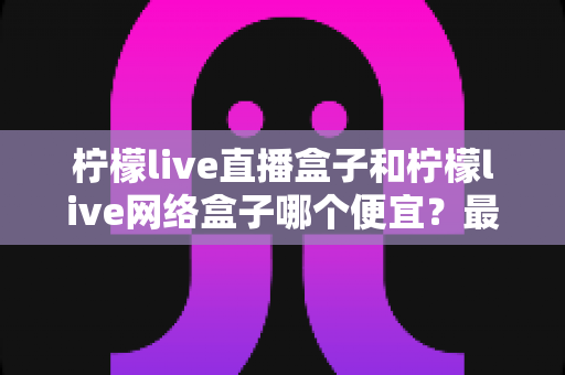 柠檬live直播盒子和柠檬live网络盒子哪个便宜？最新价格对比与高性价比选购全攻略