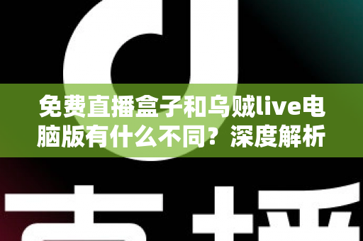 免费直播盒子和乌贼live电脑版有什么不同？深度解析两大直播工具的核心差异与选择指南