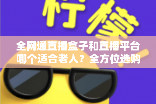 全网通直播盒子和直播平台哪个适合老人?全方位选购指南助您轻松决策 全网通直播盒子和直播平台哪个适合老人?全方位选购指南助您轻松决策