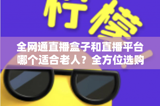 全网通直播盒子和直播平台哪个适合老人？全方位选购指南助您轻松决策