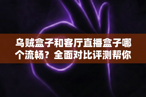 乌贼盒子和客厅直播盒子哪个流畅？全面对比评测帮你选出真正流畅的客厅观影利器