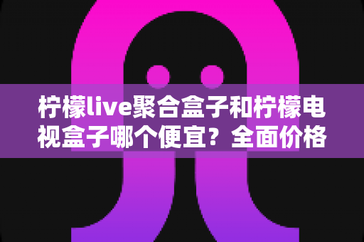 柠檬live聚合盒子和柠檬电视盒子哪个便宜?全面价格对比与高性价比选购指南 柠檬live聚合盒子和柠檬电视盒子哪个便宜?全面价格对比与高性价比选购指南