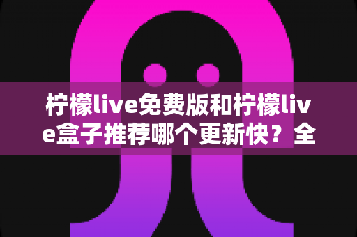 柠檬live免费版和柠檬live盒子推荐哪个更新快？全面对比解析助你精准选择