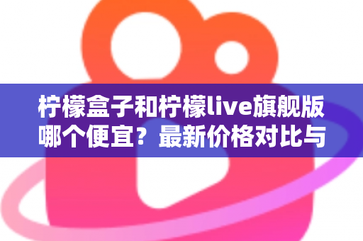 柠檬盒子和柠檬live旗舰版哪个便宜?最新价格对比与高性价比选购全攻略 柠檬盒子和柠檬live旗舰版哪个便宜?最新价格对比与高性价比选购全攻略