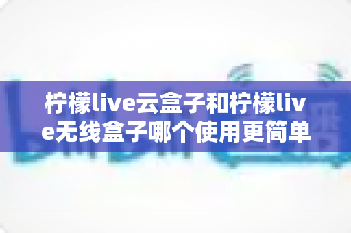 柠檬live云盒子和柠檬live无线盒子哪个使用更简单?从安装到日常操作的全维度对比指南,帮你找到最适合自己的一款 柠檬live云盒子和柠檬live无线盒子哪个使用更简单?从安装到日常操作的全维度对比指南,帮你找到最适合自己的一款