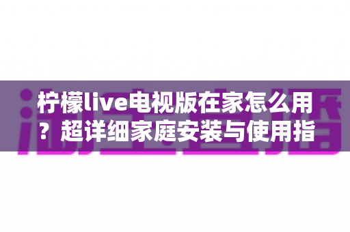 柠檬live电视版在家怎么用？超详细家庭安装与使用指南，让大屏观影更简单