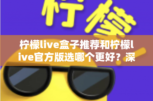 柠檬live盒子推荐和柠檬live官方版选哪个更好?深度对比与避坑选择指南 柠檬live盒子推荐和柠檬live官方版选哪个更好?深度对比与避坑选择指南