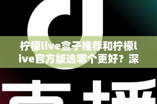 柠檬live盒子推荐和柠檬live官方版选哪个更好？深度对比与避坑选择指南
