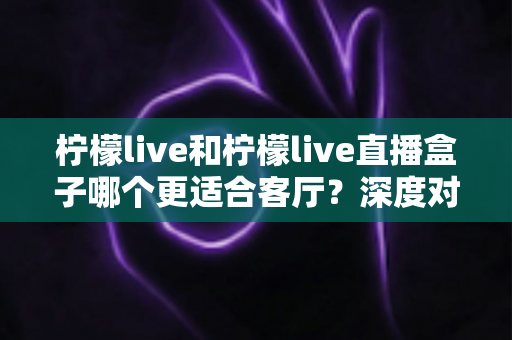 柠檬live和柠檬live直播盒子哪个更适合客厅？深度对比帮你选出理想的家庭影音方案