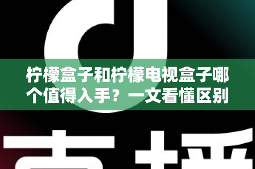 柠檬盒子和柠檬电视盒子哪个值得入手？一文看懂区别、配置与真实选购建议