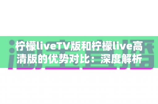 柠檬liveTV版和柠檬live高清版的优势对比：深度解析两大版本差异，帮你选对观影方案