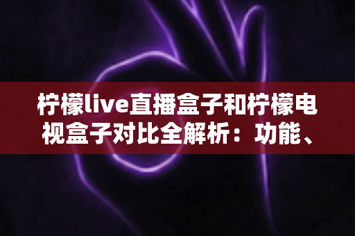柠檬live直播盒子和柠檬电视盒子对比全解析:功能、性能与性价比深度评测,选购前必看指南 柠檬live直播盒子和柠檬电视盒子对比全解析:功能、性能与性价比深度评测,选购前必看指南