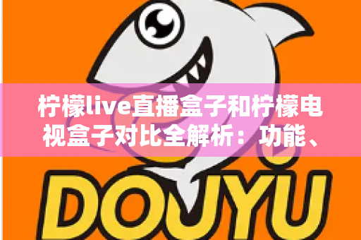 柠檬live直播盒子和柠檬电视盒子对比全解析：功能、性能与性价比深度评测，选购前必看指南