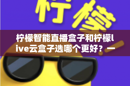 柠檬智能直播盒子和柠檬live云盒子选哪个更好?一文看懂差异,选购不再踩坑 柠檬智能直播盒子和柠檬live云盒子选哪个更好?一文看懂差异,选购不再踩坑