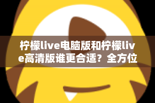 柠檬live电脑版和柠檬live高清版谁更合适?全方位深度对比帮你轻松做决定 柠檬live电脑版和柠檬live高清版谁更合适?全方位深度对比帮你轻松做决定