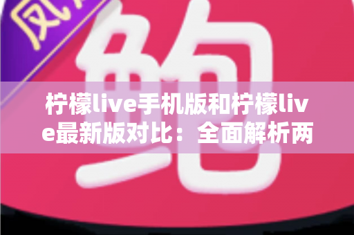 柠檬live手机版和柠檬live最新版对比：全面解析两版本差异，帮你选出最适合的使用方案